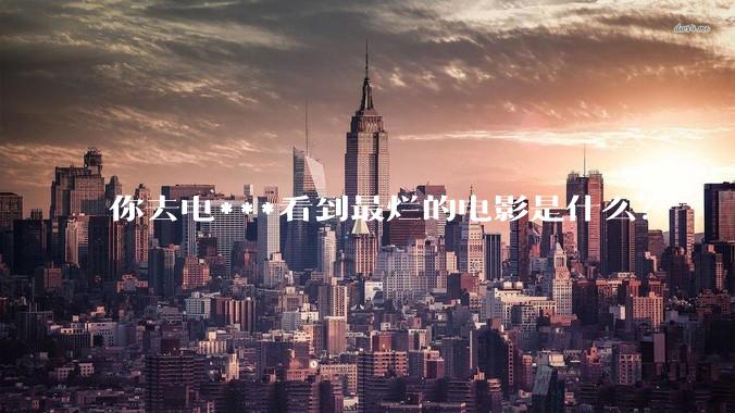 你去电***看到最烂的电影是什么？