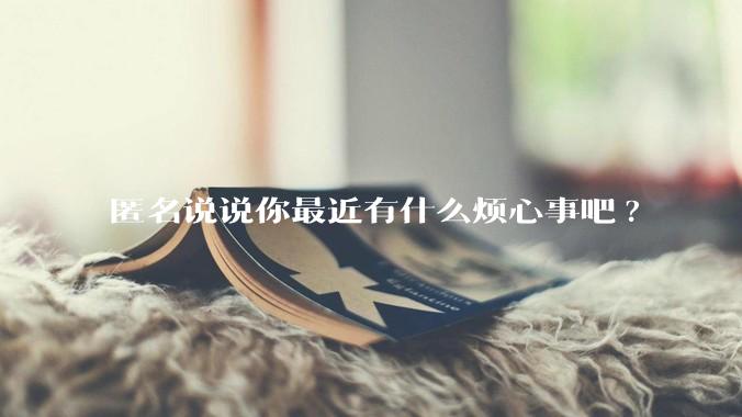 匿名说说你最近有什么烦心事吧?