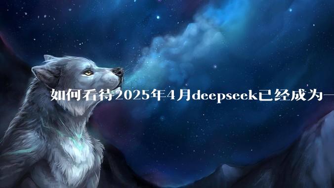 如何看待2025年4月deepseek已经成为一地鸡毛?